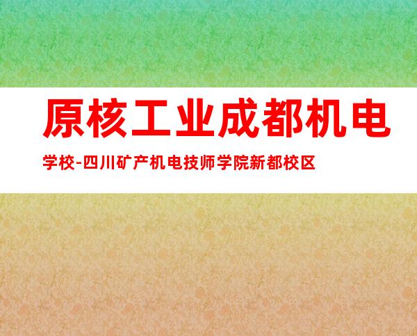 原核工业成都机电学校-四川矿产机电技师学院新都校区