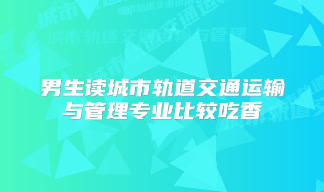 男生读城市轨道交通运输与管理专业比较吃香
