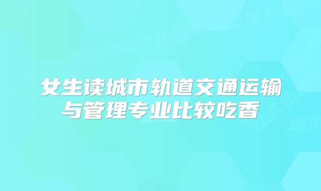女生读城市轨道交通运输与管理专业比较吃香
