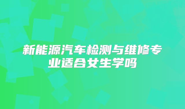 新能源汽车检测与维修专业适合女生学吗