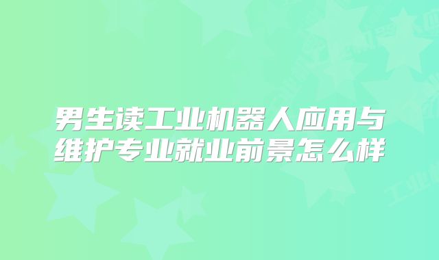 男生读工业机器人应用与维护专业就业前景怎么样
